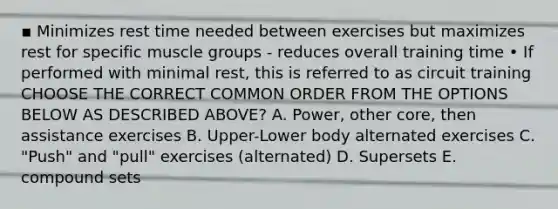 ▪ Minimizes rest time needed between exercises but maximizes rest for specific muscle groups - reduces overall training time • If performed with minimal rest, this is referred to as circuit training CHOOSE THE CORRECT COMMON ORDER FROM THE OPTIONS BELOW AS DESCRIBED ABOVE? A. Power, other core, then assistance exercises B. Upper-Lower body alternated exercises C. "Push" and "pull" exercises (alternated) D. Supersets E. compound sets