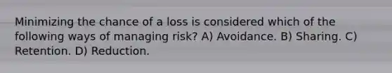 Minimizing the chance of a loss is considered which of the following ways of managing risk? A) Avoidance. B) Sharing. C) Retention. D) Reduction.