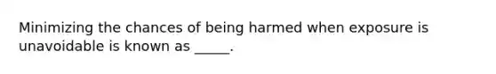 Minimizing the chances of being harmed when exposure is unavoidable is known as _____.