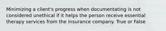 Minimizing a client's progress when documentating is not considered unethical if it helps the person receive essential therapy services from the insurance company. True or False