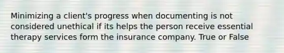 Minimizing a client's progress when documenting is not considered unethical if its helps the person receive essential therapy services form the insurance company. True or False