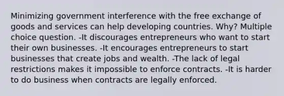 Minimizing government interference with the free exchange of goods and services can help developing countries. Why? Multiple choice question. -It discourages entrepreneurs who want to start their own businesses. -It encourages entrepreneurs to start businesses that create jobs and wealth. -The lack of legal restrictions makes it impossible to enforce contracts. -It is harder to do business when contracts are legally enforced.