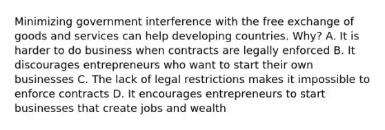 Minimizing government interference with the free exchange of goods and services can help developing countries. Why? A. It is harder to do business when contracts are legally enforced B. It discourages entrepreneurs who want to start their own businesses C. The lack of legal restrictions makes it impossible to enforce contracts D. It encourages entrepreneurs to start businesses that create jobs and wealth