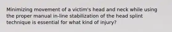 Minimizing movement of a victim's head and neck while using the proper manual in-line stabilization of the head splint technique is essential for what kind of injury?