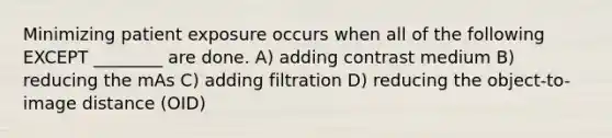 Minimizing patient exposure occurs when all of the following EXCEPT ________ are done. A) adding contrast medium B) reducing the mAs C) adding filtration D) reducing the object-to-image distance (OID)