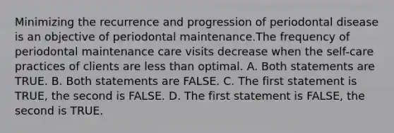 Minimizing the recurrence and progression of periodontal disease is an objective of periodontal maintenance.The frequency of periodontal maintenance care visits decrease when the self-care practices of clients are less than optimal. A. Both statements are TRUE. B. Both statements are FALSE. C. The first statement is TRUE, the second is FALSE. D. The first statement is FALSE, the second is TRUE.