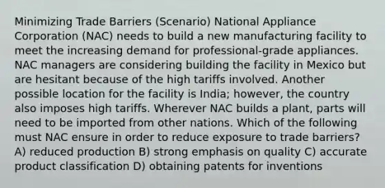 Minimizing Trade Barriers (Scenario) National Appliance Corporation (NAC) needs to build a new manufacturing facility to meet the increasing demand for professional-grade appliances. NAC managers are considering building the facility in Mexico but are hesitant because of the high tariffs involved. Another possible location for the facility is India; however, the country also imposes high tariffs. Wherever NAC builds a plant, parts will need to be imported from other nations. Which of the following must NAC ensure in order to reduce exposure to trade barriers? A) reduced production B) strong emphasis on quality C) accurate product classification D) obtaining patents for inventions