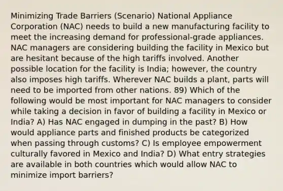 Minimizing Trade Barriers (Scenario) National Appliance Corporation (NAC) needs to build a new manufacturing facility to meet the increasing demand for professional-grade appliances. NAC managers are considering building the facility in Mexico but are hesitant because of the high tariffs involved. Another possible location for the facility is India; however, the country also imposes high tariffs. Wherever NAC builds a plant, parts will need to be imported from other nations. 89) Which of the following would be most important for NAC managers to consider while taking a decision in favor of building a facility in Mexico or India? A) Has NAC engaged in dumping in the past? B) How would appliance parts and finished products be categorized when passing through customs? C) Is employee empowerment culturally favored in Mexico and India? D) What entry strategies are available in both countries which would allow NAC to minimize import barriers?