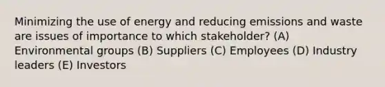 Minimizing the use of energy and reducing emissions and waste are issues of importance to which stakeholder? (A) Environmental groups (B) Suppliers (C) Employees (D) Industry leaders (E) Investors