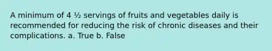 A minimum of 4 ½ servings of fruits and vegetables daily is recommended for reducing the risk of chronic diseases and their complications. a. True b. False