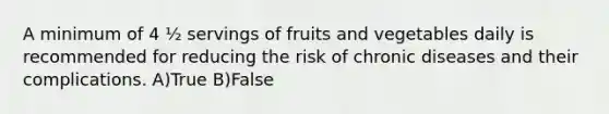 A minimum of 4 ½ servings of fruits and vegetables daily is recommended for reducing the risk of chronic diseases and their complications. A)True B)False