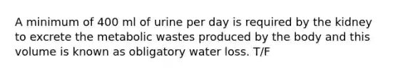 A minimum of 400 ml of urine per day is required by the kidney to excrete the metabolic wastes produced by the body and this volume is known as obligatory water loss. T/F