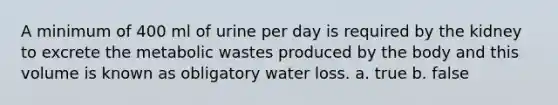 A minimum of 400 ml of urine per day is required by the kidney to excrete the metabolic wastes produced by the body and this volume is known as obligatory water loss. a. true b. false