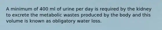 A minimum of 400 ml of urine per day is required by the kidney to excrete the metabolic wastes produced by the body and this volume is known as obligatory water loss.