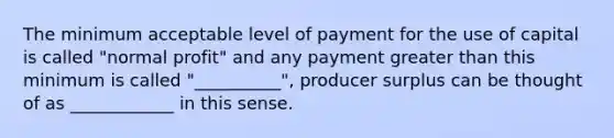 The minimum acceptable level of payment for the use of capital is called "normal profit" and any payment <a href='https://www.questionai.com/knowledge/ktgHnBD4o3-greater-than' class='anchor-knowledge'>greater than</a> this minimum is called "__________", producer surplus can be thought of as ____________ in this sense.