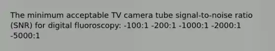 The minimum acceptable TV camera tube signal-to-noise ratio (SNR) for digital fluoroscopy: -100:1 -200:1 -1000:1 -2000:1 -5000:1