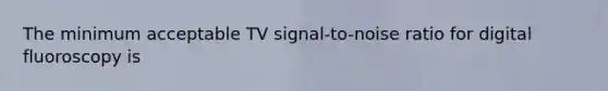 The minimum acceptable TV signal-to-noise ratio for digital fluoroscopy is