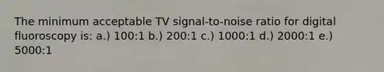 The minimum acceptable TV signal-to-noise ratio for digital fluoroscopy is: a.) 100:1 b.) 200:1 c.) 1000:1 d.) 2000:1 e.) 5000:1