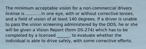 The minimum acceptable vision for a non-commercial drivers license is ............in one eye, with or without corrective lenses, and a field of vision of at least 140 degrees. If a driver is unable to pass the vision screening administered by the DDS, he or she will be given a Vision Report (form DS-274) which has to be completed by a licensed ______, to evaluate whether the individual is able to drive safely, with some corrective efforts.