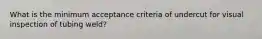 What is the minimum acceptance criteria of undercut for visual inspection of tubing weld?