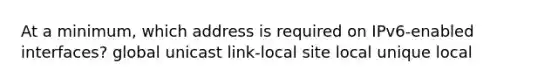 At a minimum, which address is required on IPv6-enabled interfaces? global unicast link-local site local unique local