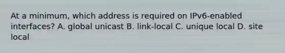 At a minimum, which address is required on IPv6-enabled interfaces? A. global unicast B. link-local C. unique local D. site local