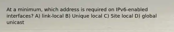 At a minimum, which address is required on IPv6-enabled interfaces? A) link-local B) Unique local C) Site local D) global unicast