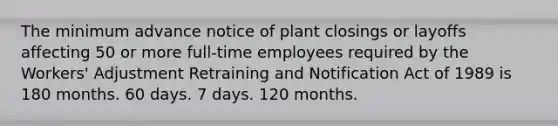 The minimum advance notice of plant closings or layoffs affecting 50 or more full-time employees required by the Workers' Adjustment Retraining and Notification Act of 1989 is 180 months. 60 days. 7 days. 120 months.