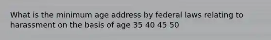 What is the minimum age address by federal laws relating to harassment on the basis of age 35 40 45 50