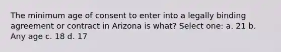 The minimum age of consent to enter into a legally binding agreement or contract in Arizona is what? Select one: a. 21 b. Any age c. 18 d. 17