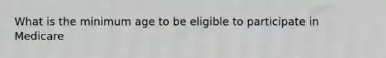 What is the minimum age to be eligible to participate in Medicare