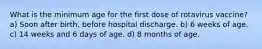 What is the minimum age for the first dose of rotavirus vaccine? a) Soon after birth, before hospital discharge. b) 6 weeks of age. c) 14 weeks and 6 days of age. d) 8 months of age.