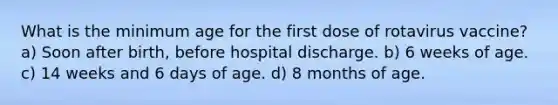 What is the minimum age for the first dose of rotavirus vaccine? a) Soon after birth, before hospital discharge. b) 6 weeks of age. c) 14 weeks and 6 days of age. d) 8 months of age.