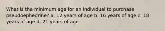 What is the minimum age for an individual to purchase pseudoephedrine? a. 12 years of age b. 16 years of age c. 18 years of age d. 21 years of age