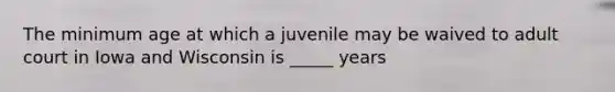 The minimum age at which a juvenile may be waived to adult court in Iowa and Wisconsin is _____ years