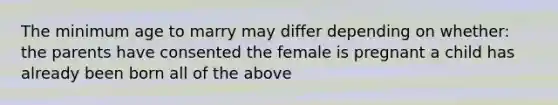 The minimum age to marry may differ depending on whether: the parents have consented the female is pregnant a child has already been born all of the above