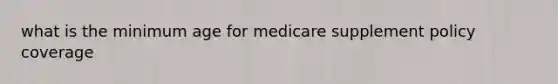 what is the minimum age for medicare supplement policy coverage