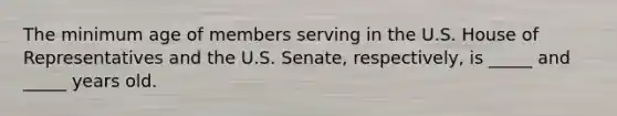 The minimum age of members serving in the U.S. House of Representatives and the U.S. Senate, respectively, is _____ and _____ years old.