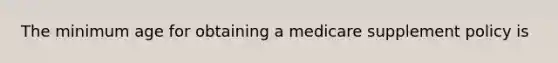 The minimum age for obtaining a medicare supplement policy is