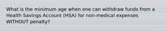 What is the minimum age when one can withdraw funds from a Health Savings Account (HSA) for non-medical expenses WITHOUT penalty?