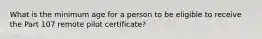 What is the minimum age for a person to be eligible to receive the Part 107 remote pilot certificate?