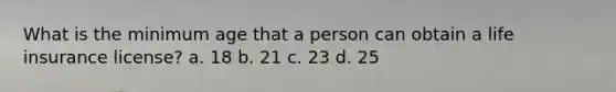 What is the minimum age that a person can obtain a life insurance license? a. 18 b. 21 c. 23 d. 25