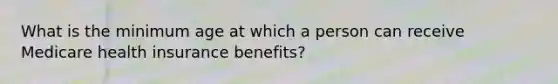 What is the minimum age at which a person can receive Medicare health insurance benefits?