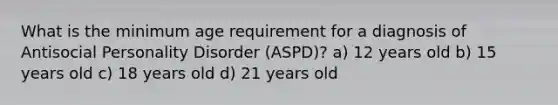 What is the minimum age requirement for a diagnosis of Antisocial Personality Disorder (ASPD)? a) 12 years old b) 15 years old c) 18 years old d) 21 years old