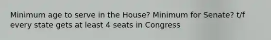 Minimum age to serve in the House? Minimum for Senate? t/f every state gets at least 4 seats in Congress