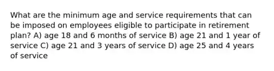 What are the minimum age and service requirements that can be imposed on employees eligible to participate in retirement plan? A) age 18 and 6 months of service B) age 21 and 1 year of service C) age 21 and 3 years of service D) age 25 and 4 years of service