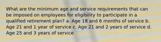 What are the minimum age and service requirements that can be imposed on employees for eligibility to participate in a qualified retirement plan? a. Age 18 and 6 months of service b. Age 21 and 1 year of service c. Age 21 and 2 years of service d. Age 25 and 3 years of service