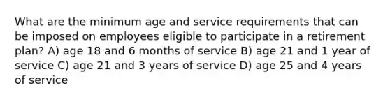 What are the minimum age and service requirements that can be imposed on employees eligible to participate in a retirement plan? A) age 18 and 6 months of service B) age 21 and 1 year of service C) age 21 and 3 years of service D) age 25 and 4 years of service