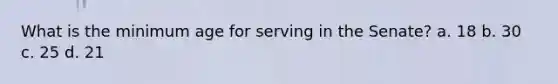 What is the minimum age for serving in the Senate? a. 18 b. 30 c. 25 d. 21
