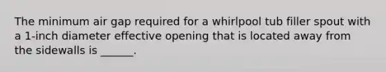 The minimum air gap required for a whirlpool tub filler spout with a 1-inch diameter effective opening that is located away from the sidewalls is ______.